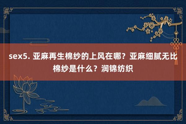 sex5. 亚麻再生棉纱的上风在哪？亚麻细腻无比棉纱是什么？润锦纺织