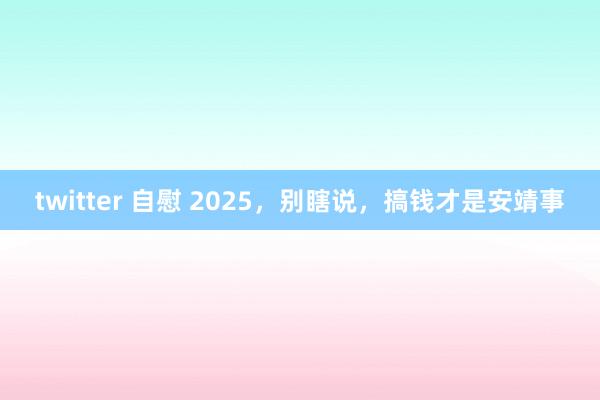 twitter 自慰 2025，别瞎说，搞钱才是安靖事