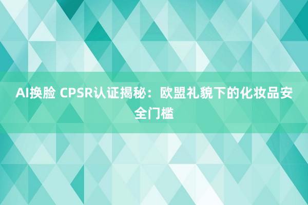 AI换脸 CPSR认证揭秘：欧盟礼貌下的化妆品安全门槛