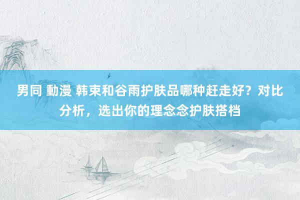 男同 動漫 韩束和谷雨护肤品哪种赶走好？对比分析，选出你的理念念护肤搭档
