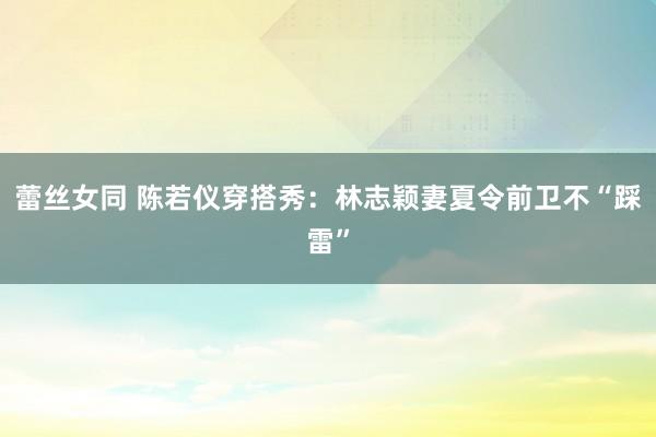 蕾丝女同 陈若仪穿搭秀：林志颖妻夏令前卫不“踩雷”
