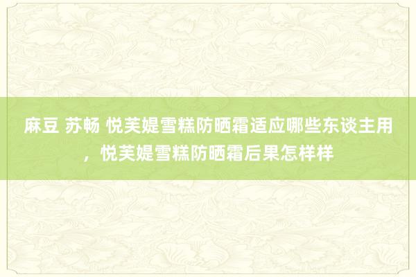 麻豆 苏畅 悦芙媞雪糕防晒霜适应哪些东谈主用，悦芙媞雪糕防晒霜后果怎样样