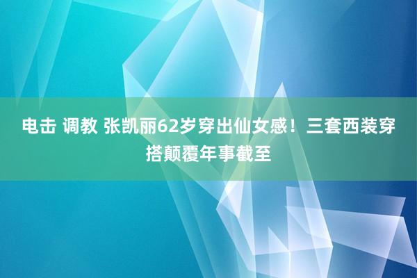 电击 调教 张凯丽62岁穿出仙女感！三套西装穿搭颠覆年事截至