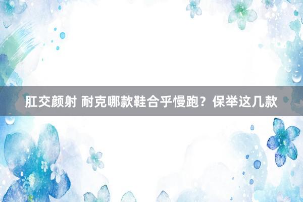 肛交颜射 耐克哪款鞋合乎慢跑？保举这几款