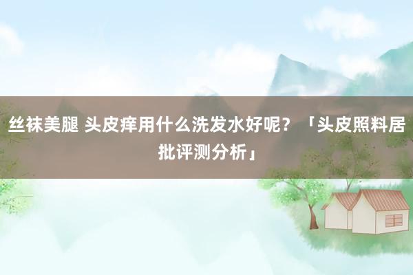 丝袜美腿 头皮痒用什么洗发水好呢？「头皮照料居批评测分析」