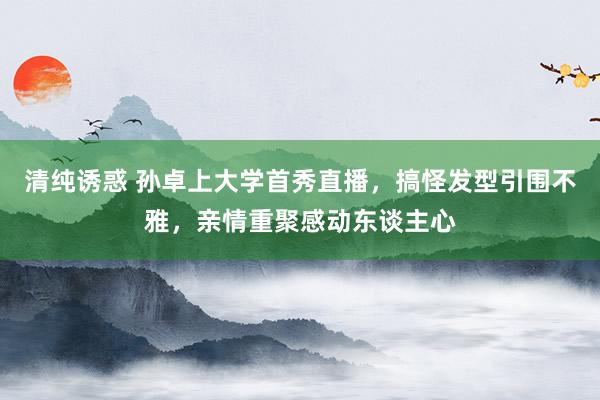 清纯诱惑 孙卓上大学首秀直播，搞怪发型引围不雅，亲情重聚感动东谈主心