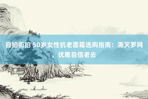 自拍街拍 50岁女性抗老面霜选购指南：澌灭罗网，优雅自信老去