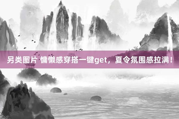 另类图片 慵懒感穿搭一键get，夏令氛围感拉满！