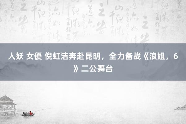 人妖 女優 倪虹洁奔赴昆明，全力备战《浪姐，6》二公舞台
