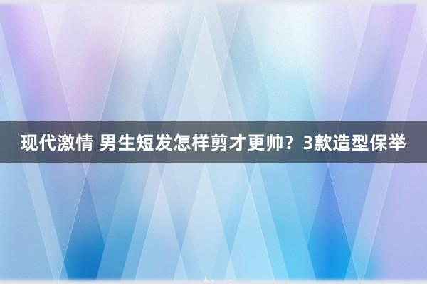 现代激情 男生短发怎样剪才更帅？3款造型保举