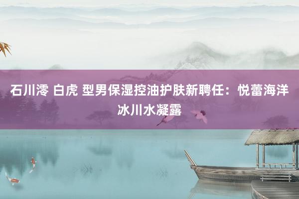 石川澪 白虎 型男保湿控油护肤新聘任：悦蕾海洋冰川水凝露