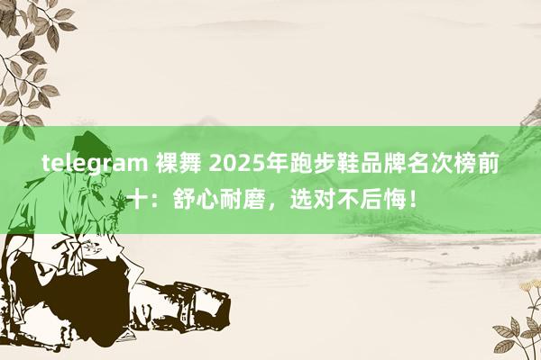 telegram 裸舞 2025年跑步鞋品牌名次榜前十：舒心耐磨，选对不后悔！
