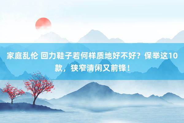 家庭乱伦 回力鞋子若何样质地好不好？保举这10款，狭窄清闲又前锋！