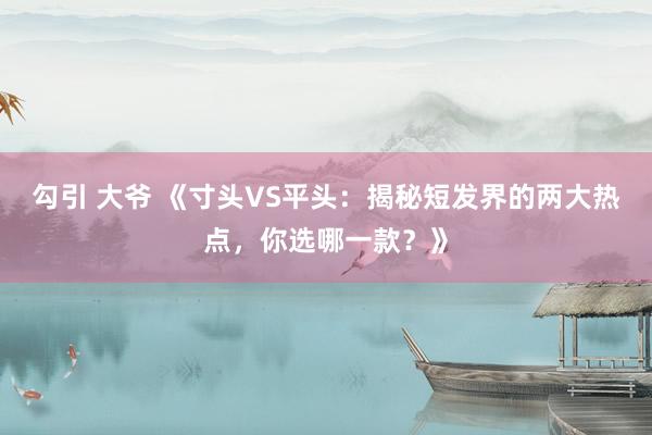 勾引 大爷 《寸头VS平头：揭秘短发界的两大热点，你选哪一款？》