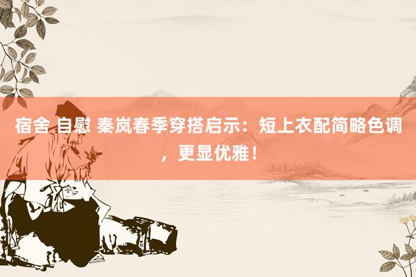 宿舍 自慰 秦岚春季穿搭启示：短上衣配简略色调，更显优雅！