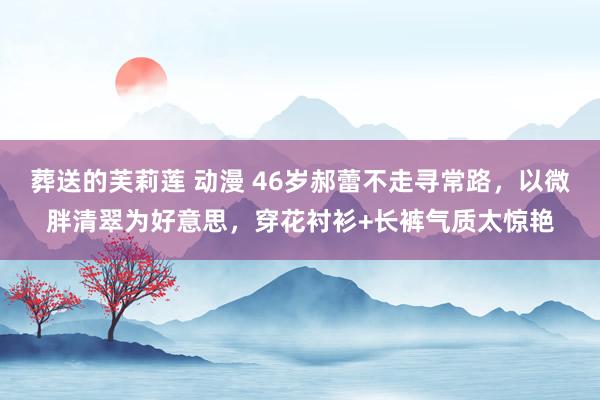 葬送的芙莉莲 动漫 46岁郝蕾不走寻常路，以微胖清翠为好意思，穿花衬衫+长裤气质太惊艳
