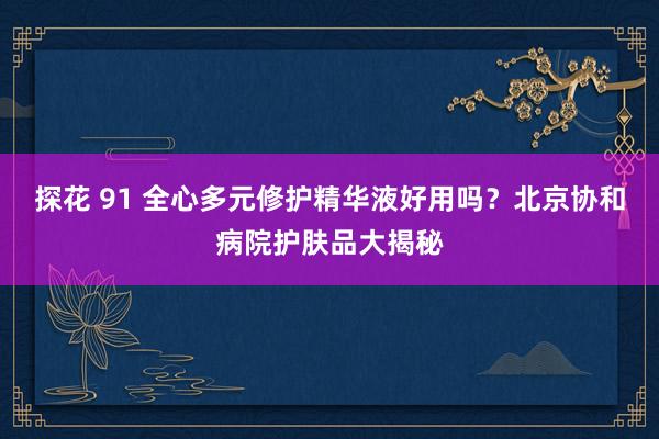 探花 91 全心多元修护精华液好用吗？北京协和病院护肤品大揭秘