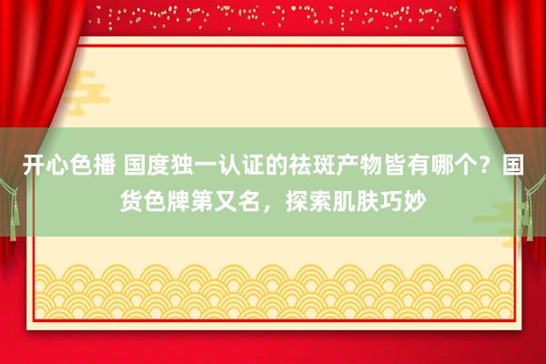开心色播 国度独一认证的祛斑产物皆有哪个？国货色牌第又名，探索肌肤巧妙
