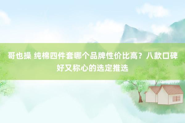 哥也操 纯棉四件套哪个品牌性价比高？八款口碑好又称心的选定推选