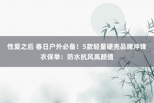 性爱之后 春日户外必备！5款轻量硬壳品牌冲锋衣保举：防水抗风高颜值