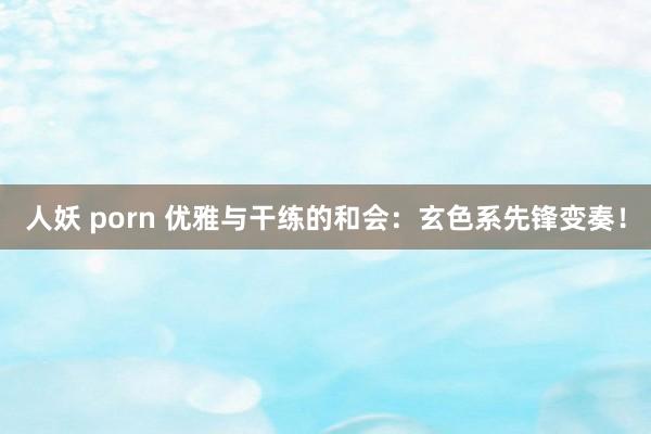 人妖 porn 优雅与干练的和会：玄色系先锋变奏！