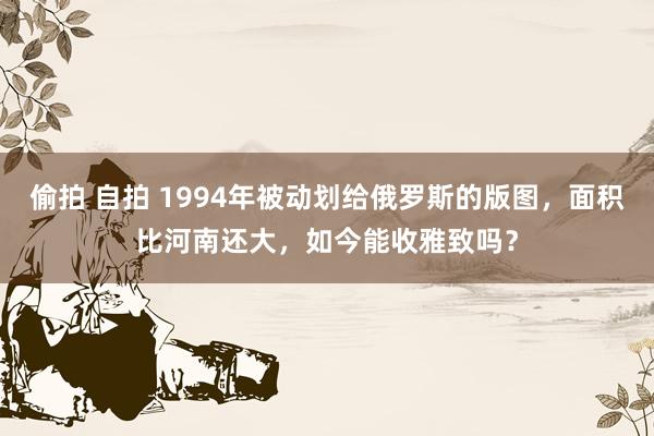 偷拍 自拍 1994年被动划给俄罗斯的版图，面积比河南还大，如今能收雅致吗？