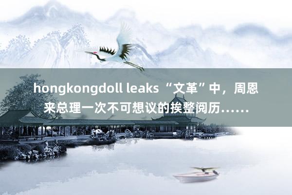 hongkongdoll leaks “文革”中，周恩来总理一次不可想议的挨整阅历……