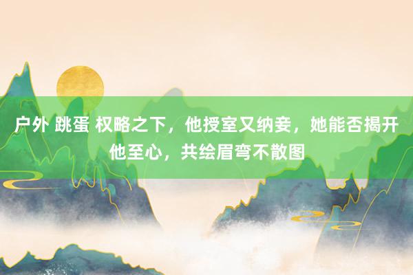 户外 跳蛋 权略之下，他授室又纳妾，她能否揭开他至心，共绘眉弯不散图