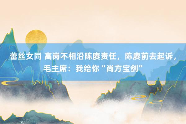 蕾丝女同 高岗不相沿陈赓责任，陈赓前去起诉，毛主席：我给你“尚方宝剑”