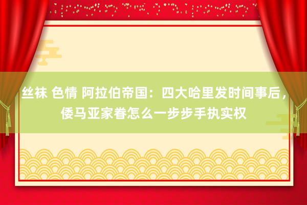 丝袜 色情 阿拉伯帝国：四大哈里发时间事后，倭马亚家眷怎么一步步手执实权