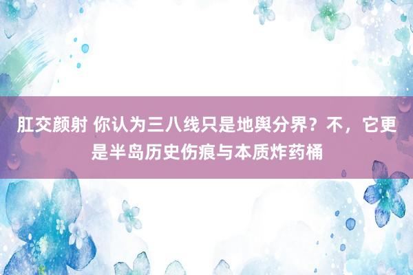 肛交颜射 你认为三八线只是地舆分界？不，它更是半岛历史伤痕与本质炸药桶