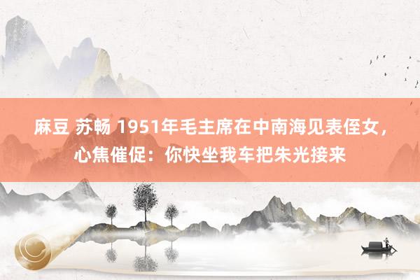 麻豆 苏畅 1951年毛主席在中南海见表侄女，心焦催促：你快坐我车把朱光接来