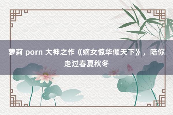 萝莉 porn 大神之作《嫡女惊华倾天下》，陪你走过春夏秋冬
