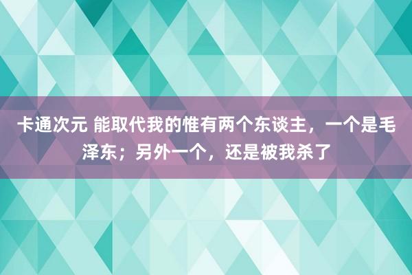 卡通次元 能取代我的惟有两个东谈主，一个是毛泽东；另外一个，还是被我杀了