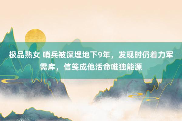 极品熟女 哨兵被深埋地下9年，发现时仍着力军需库，信笺成他活命唯独能源