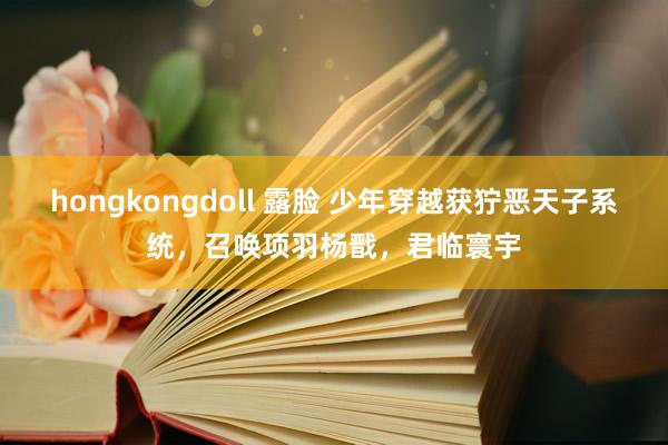 hongkongdoll 露脸 少年穿越获狞恶天子系统，召唤项羽杨戬，君临寰宇