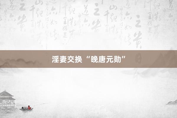 淫妻交换 “晚唐元勋”
