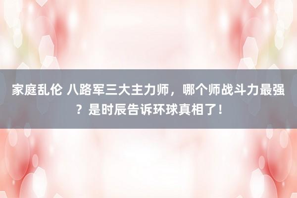 家庭乱伦 八路军三大主力师，哪个师战斗力最强？是时辰告诉环球真相了！
