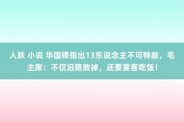 人妖 小说 华国锋指出13东说念主不可特赦，毛主席：不仅沿路放掉，还要宴客吃饭！