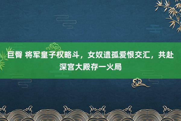 巨臀 将军皇子权略斗，女奴遗孤爱恨交汇，共赴深宫大殿存一火局