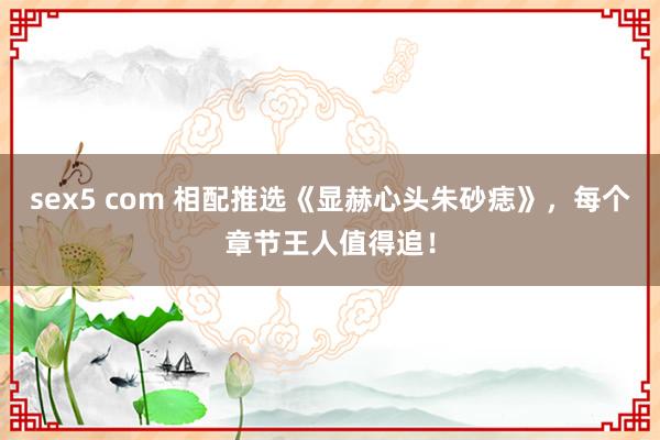 sex5 com 相配推选《显赫心头朱砂痣》，每个章节王人值得追！