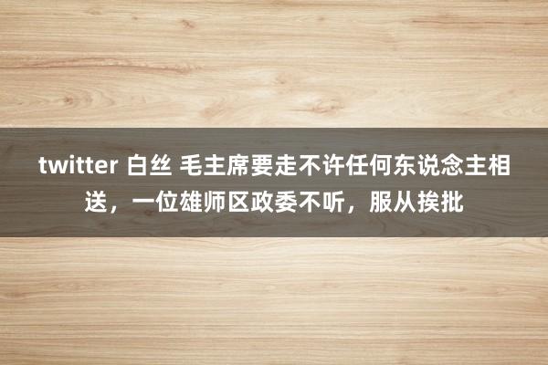 twitter 白丝 毛主席要走不许任何东说念主相送，一位雄师区政委不听，服从挨批