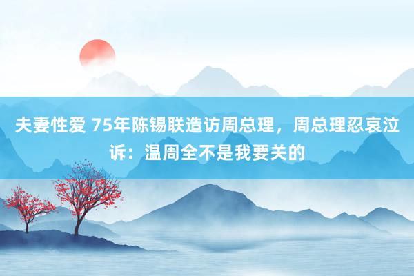 夫妻性爱 75年陈锡联造访周总理，周总理忍哀泣诉：温周全不是我要关的