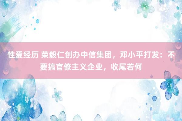 性爱经历 荣毅仁创办中信集团，邓小平打发：不要搞官僚主义企业，收尾若何