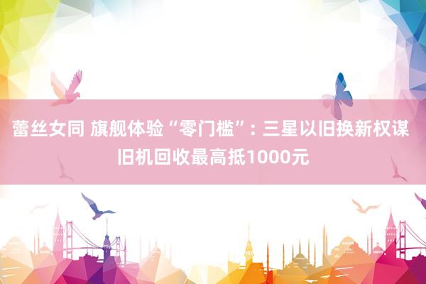 蕾丝女同 旗舰体验“零门槛”: 三星以旧换新权谋 旧机回收最高抵1000元