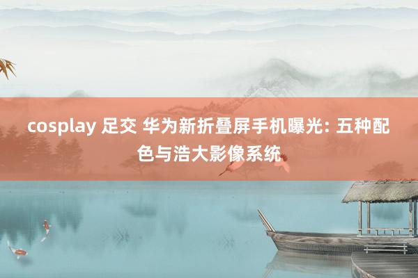 cosplay 足交 华为新折叠屏手机曝光: 五种配色与浩大影像系统