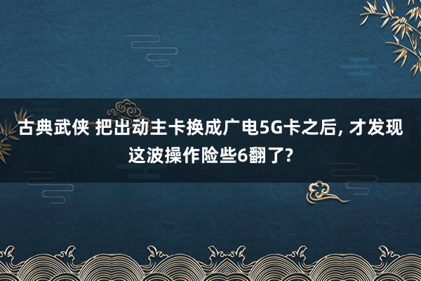 古典武侠 把出动主卡换成广电5G卡之后, 才发现这波操作险些6翻了?