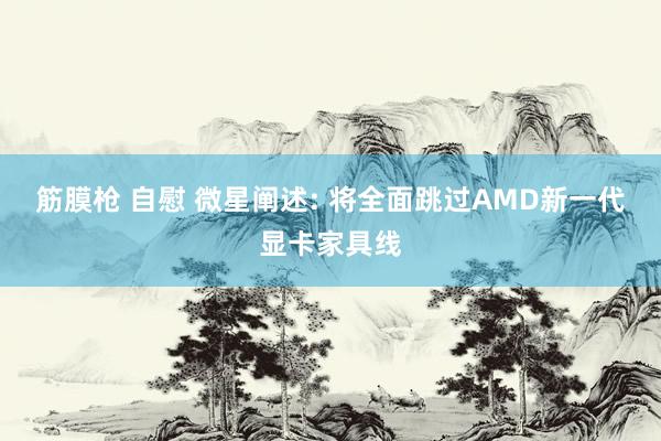 筋膜枪 自慰 微星阐述: 将全面跳过AMD新一代显卡家具线