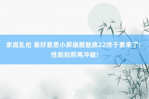 家庭乱伦 最好意思小屏旗舰魅族22终于要来了: 性能拍照再冲破!