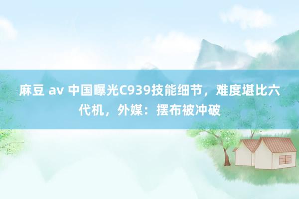 麻豆 av 中国曝光C939技能细节，难度堪比六代机，外媒：摆布被冲破